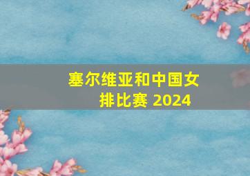 塞尔维亚和中国女排比赛 2024